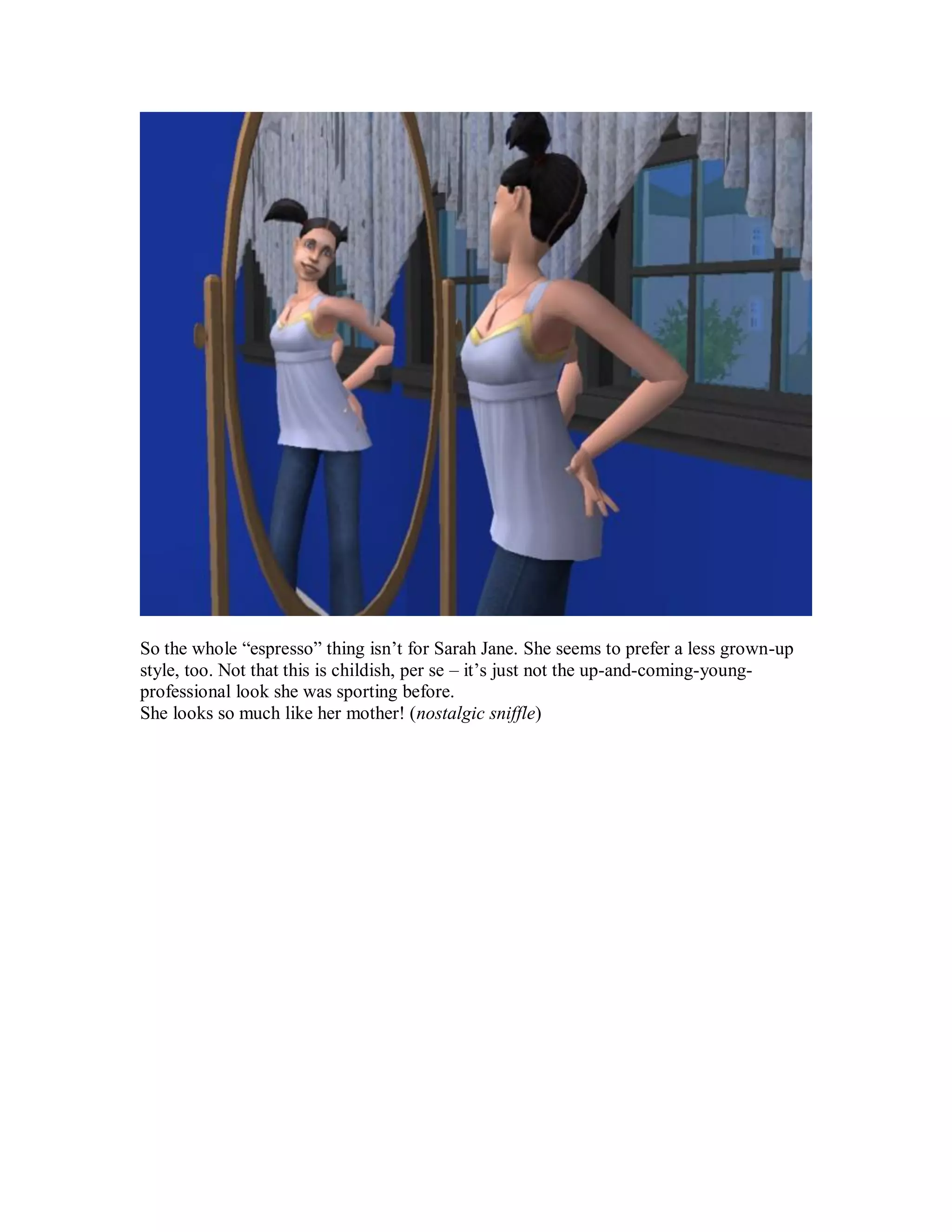 So the whole “espresso” thing isn’t for Sarah Jane. She seems to prefer a less grown-up
style, too. Not that this is childish, per se – it’s just not the up-and-coming-young-
professional look she was sporting before.
She looks so much like her mother! (nostalgic sniffle)
 