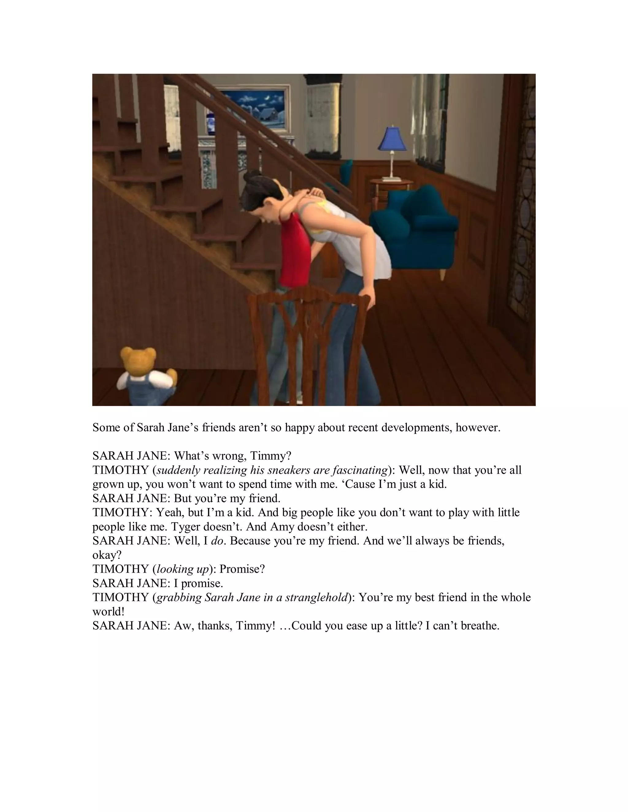 Some of Sarah Jane’s friends aren’t so happy about recent developments, however.
SARAH JANE: What’s wrong, Timmy?
TIMOTHY (suddenly realizing his sneakers are fascinating): Well, now that you’re all
grown up, you won’t want to spend time with me. ‘Cause I’m just a kid.
SARAH JANE: But you’re my friend.
TIMOTHY: Yeah, but I’m a kid. And big people like you don’t want to play with little
people like me. Tyger doesn’t. And Amy doesn’t either.
SARAH JANE: Well, I do. Because you’re my friend. And we’ll always be friends,
okay?
TIMOTHY (looking up): Promise?
SARAH JANE: I promise.
TIMOTHY (grabbing Sarah Jane in a stranglehold): You’re my best friend in the whole
world!
SARAH JANE: Aw, thanks, Timmy! …Could you ease up a little? I can’t breathe.
 