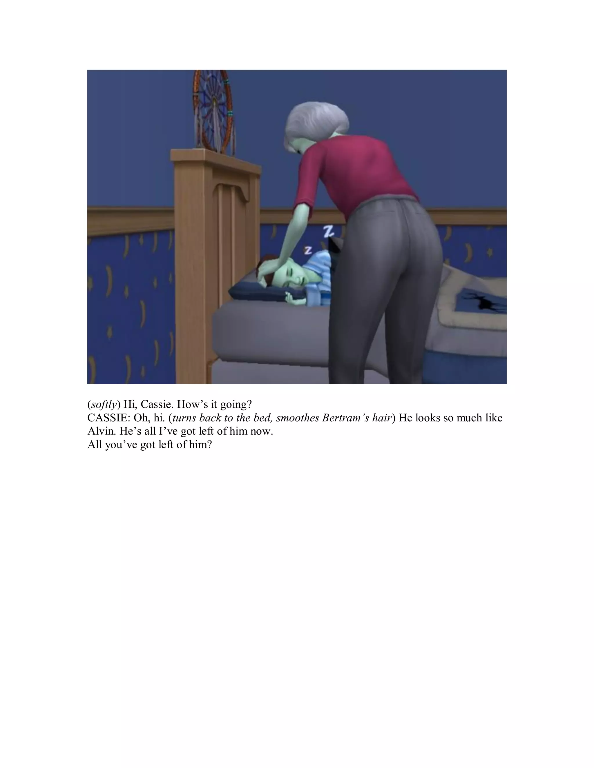 (softly) Hi, Cassie. How’s it going?
CASSIE: Oh, hi. (turns back to the bed, smoothes Bertram’s hair) He looks so much like
Alvin. He’s all I’ve got left of him now.
All you’ve got left of him?
 
