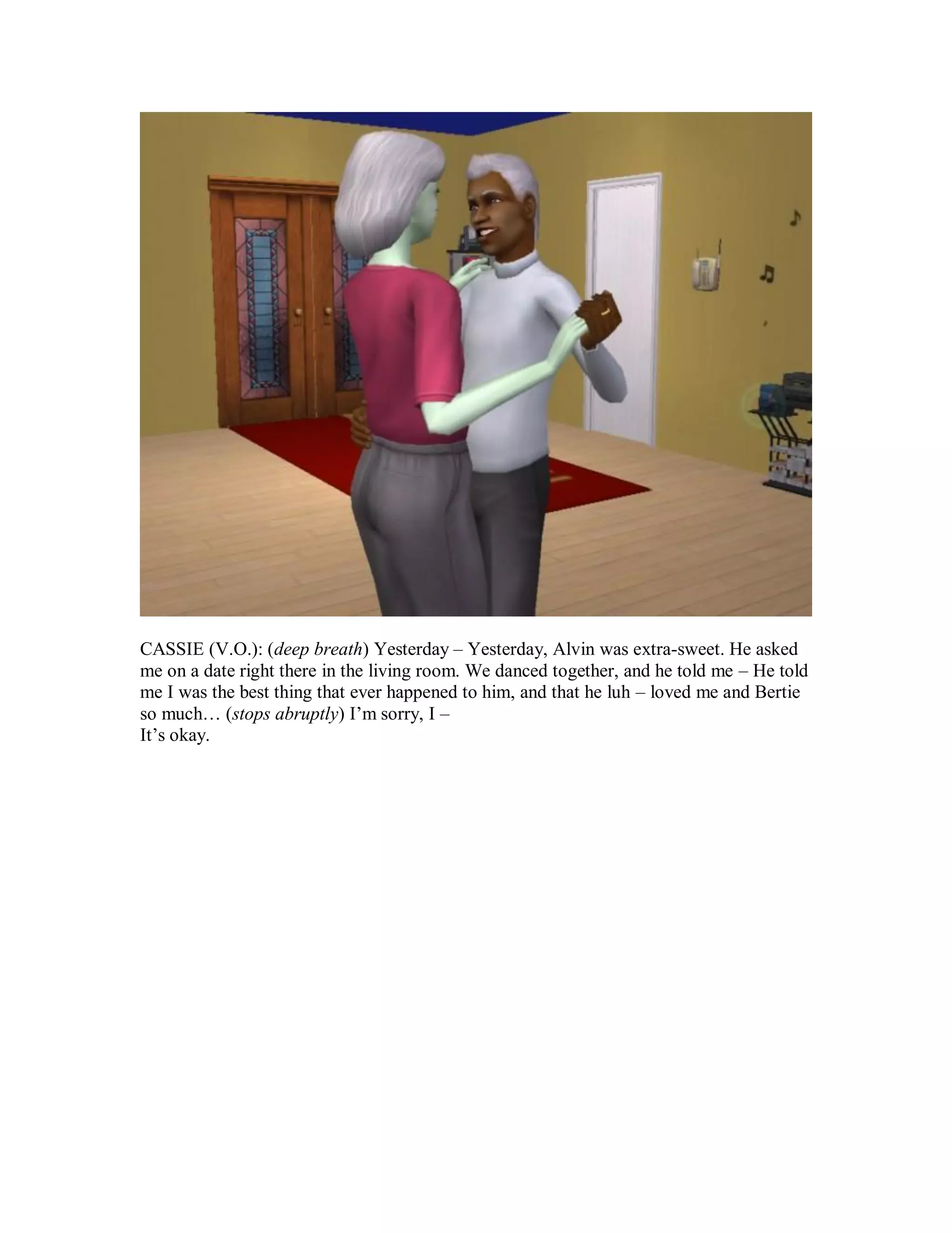 CASSIE (V.O.): (deep breath) Yesterday – Yesterday, Alvin was extra-sweet. He asked
me on a date right there in the living room. We danced together, and he told me – He told
me I was the best thing that ever happened to him, and that he luh – loved me and Bertie
so much… (stops abruptly) I’m sorry, I –
It’s okay.
 