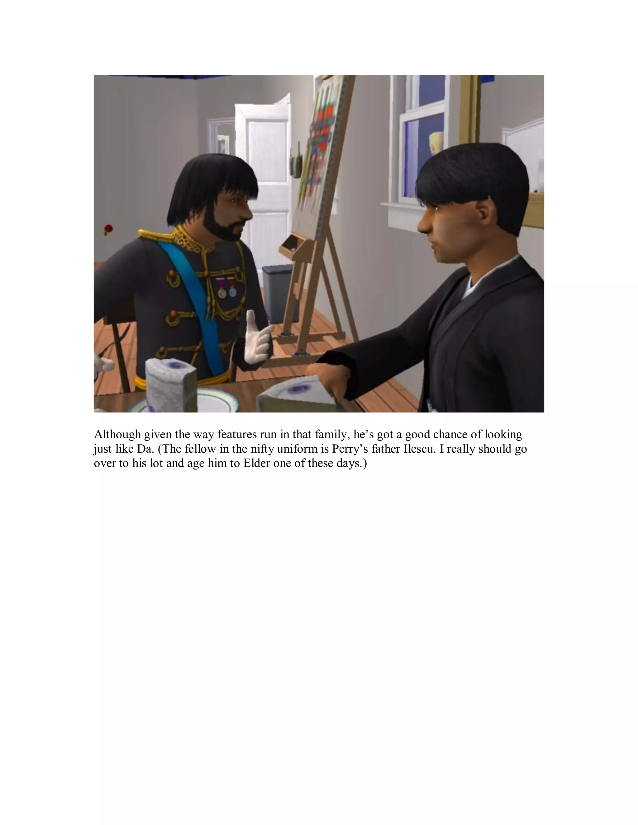 Although given the way features run in that family, he’s got a good chance of looking
just like Da. (The fellow in the nifty uniform is Perry’s father Ilescu. I really should go
over to his lot and age him to Elder one of these days.)
 
