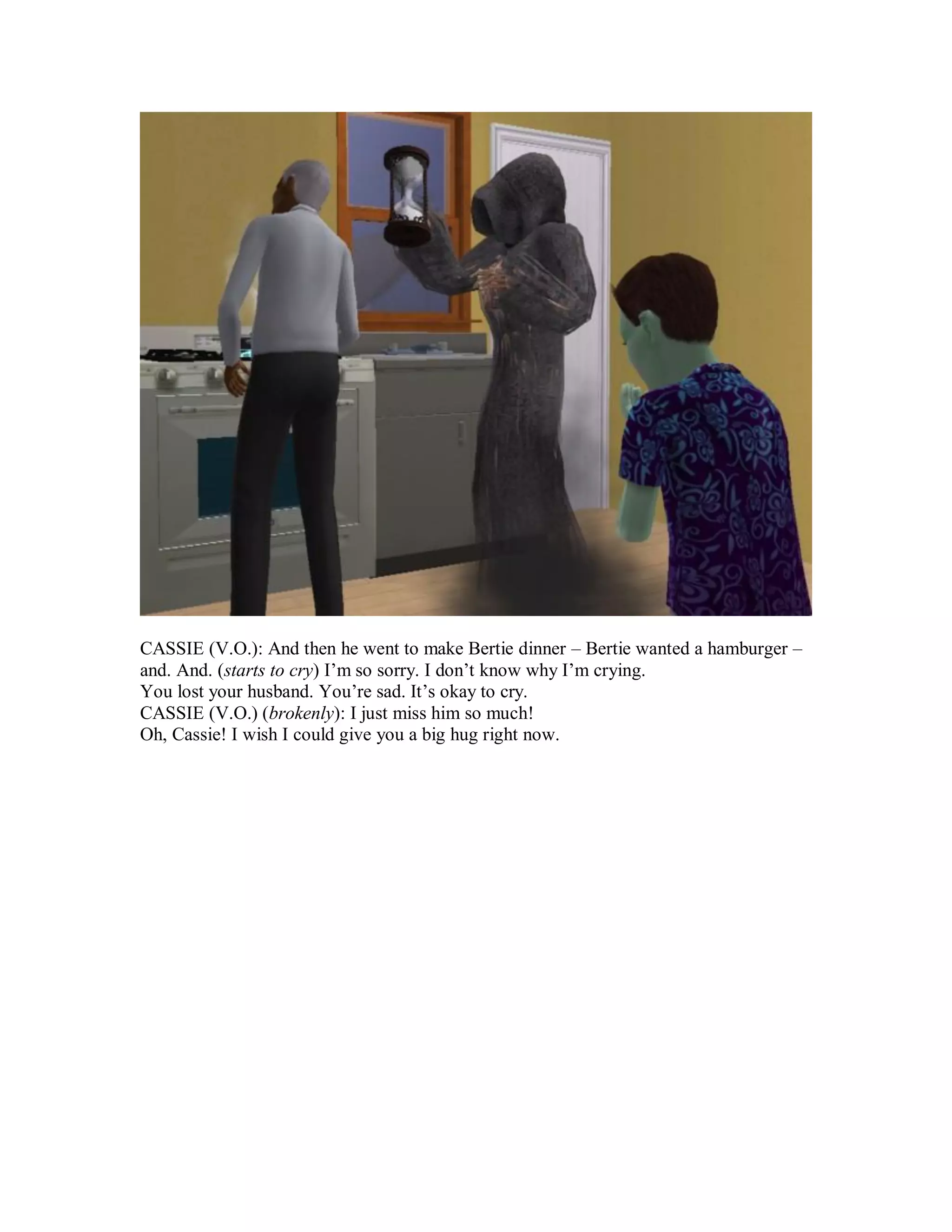 CASSIE (V.O.): And then he went to make Bertie dinner – Bertie wanted a hamburger –
and. And. (starts to cry) I’m so sorry. I don’t know why I’m crying.
You lost your husband. You’re sad. It’s okay to cry.
CASSIE (V.O.) (brokenly): I just miss him so much!
Oh, Cassie! I wish I could give you a big hug right now.
 