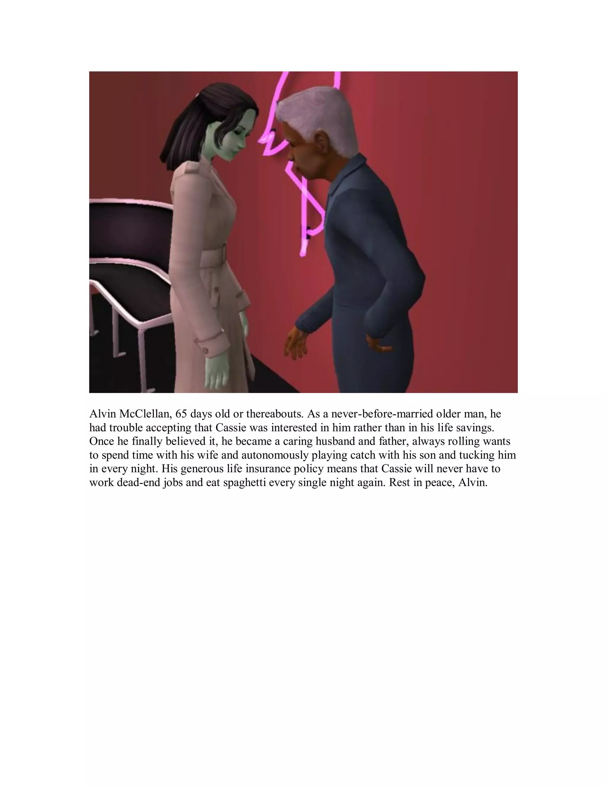 Alvin McClellan, 65 days old or thereabouts. As a never-before-married older man, he
had trouble accepting that Cassie was interested in him rather than in his life savings.
Once he finally believed it, he became a caring husband and father, always rolling wants
to spend time with his wife and autonomously playing catch with his son and tucking him
in every night. His generous life insurance policy means that Cassie will never have to
work dead-end jobs and eat spaghetti every single night again. Rest in peace, Alvin.
 