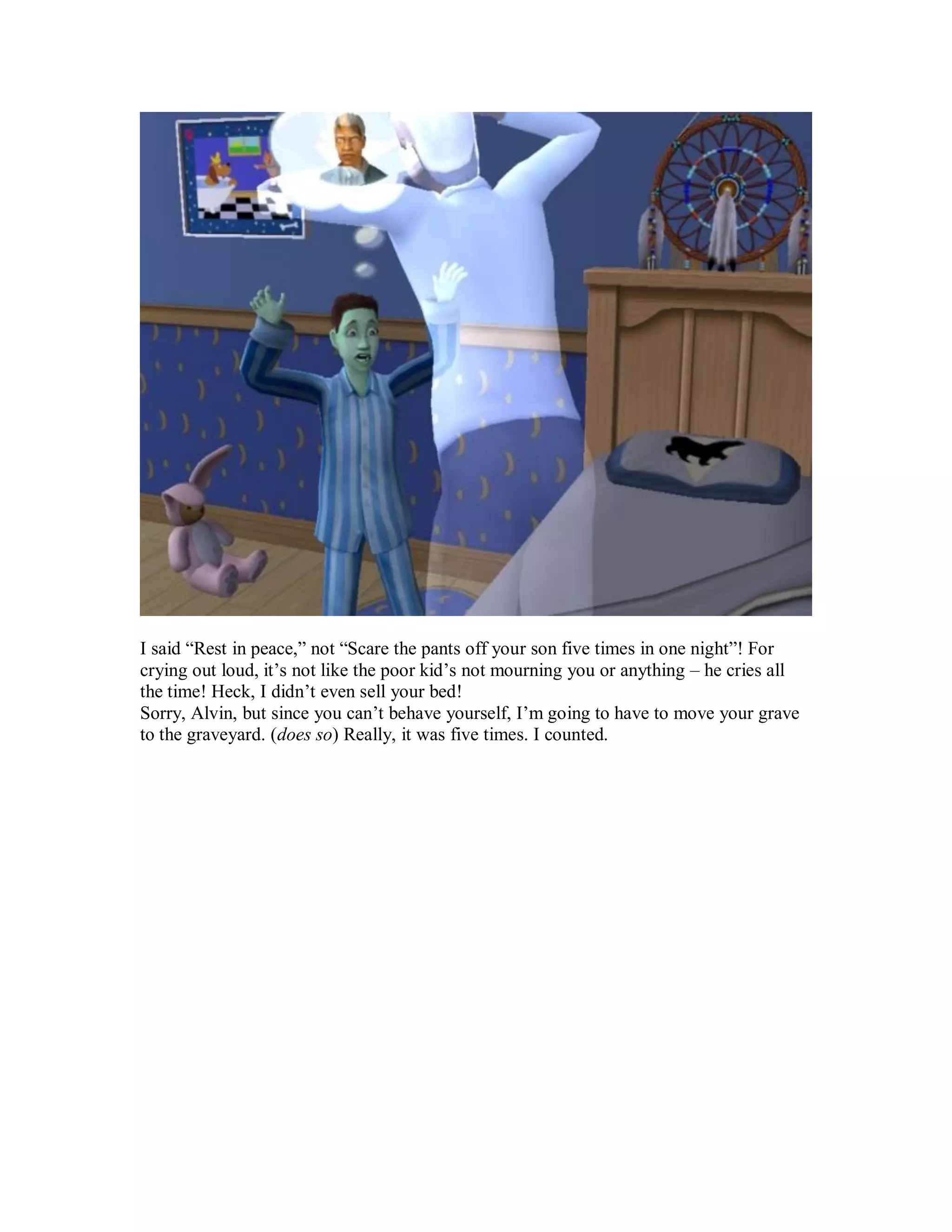 I said “Rest in peace,” not “Scare the pants off your son five times in one night”! For
crying out loud, it’s not like the poor kid’s not mourning you or anything – he cries all
the time! Heck, I didn’t even sell your bed!
Sorry, Alvin, but since you can’t behave yourself, I’m going to have to move your grave
to the graveyard. (does so) Really, it was five times. I counted.
 