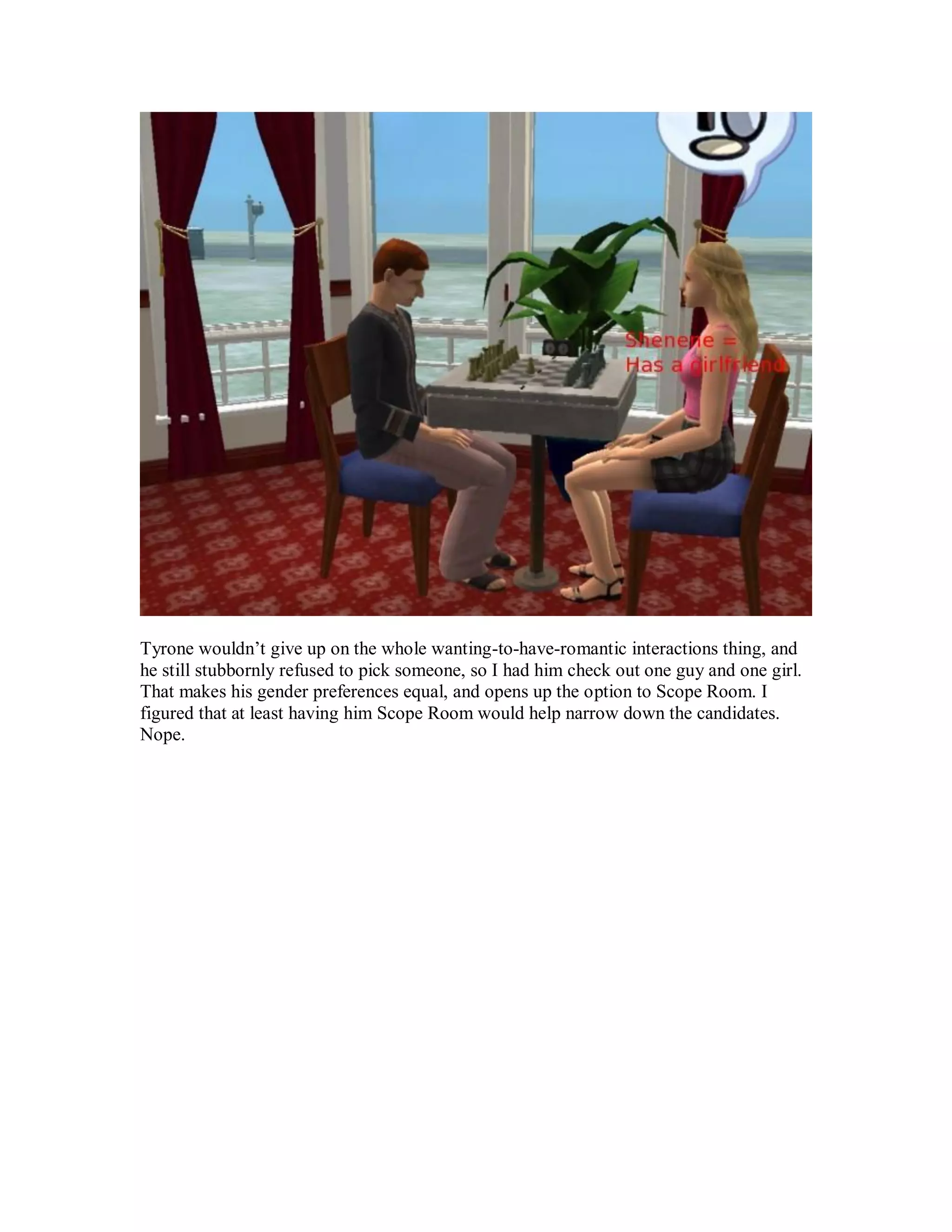 Tyrone wouldn’t give up on the whole wanting-to-have-romantic interactions thing, and
he still stubbornly refused to pick someone, so I had him check out one guy and one girl.
That makes his gender preferences equal, and opens up the option to Scope Room. I
figured that at least having him Scope Room would help narrow down the candidates.
Nope.
 