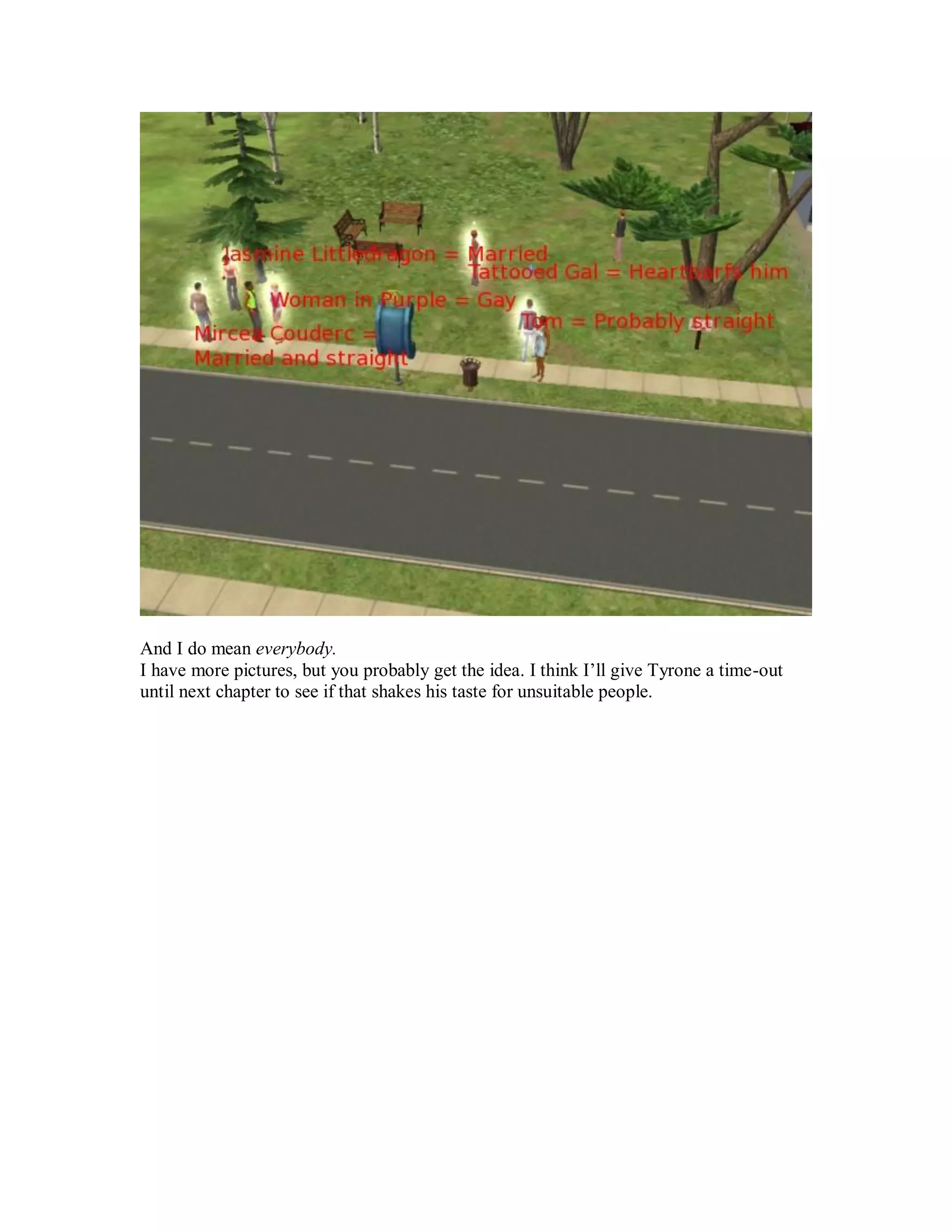 And I do mean everybody.
I have more pictures, but you probably get the idea. I think I’ll give Tyrone a time-out
until next chapter to see if that shakes his taste for unsuitable people.
 