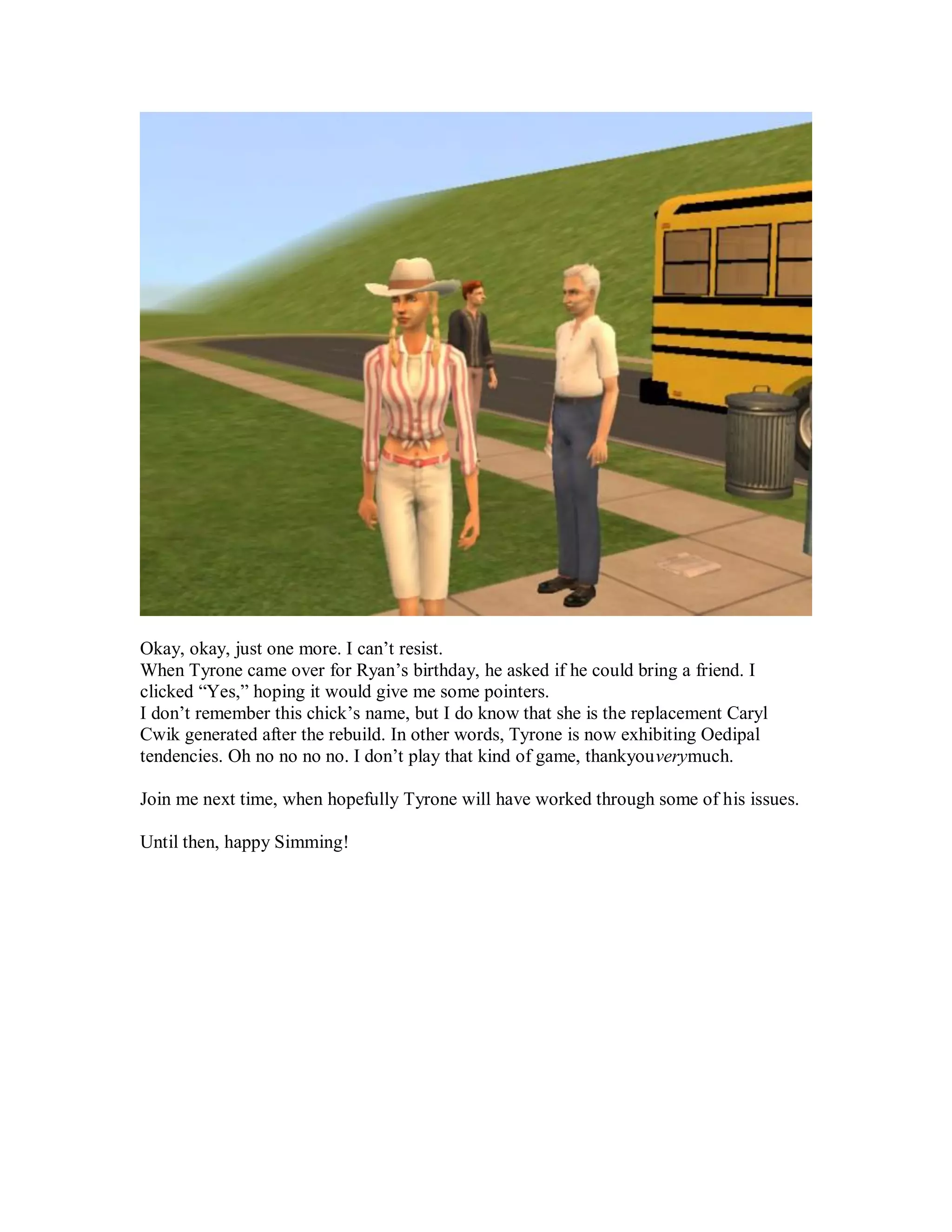 Okay, okay, just one more. I can’t resist.
When Tyrone came over for Ryan’s birthday, he asked if he could bring a friend. I
clicked “Yes,” hoping it would give me some pointers.
I don’t remember this chick’s name, but I do know that she is the replacement Caryl
Cwik generated after the rebuild. In other words, Tyrone is now exhibiting Oedipal
tendencies. Oh no no no no. I don’t play that kind of game, thankyouverymuch.
Join me next time, when hopefully Tyrone will have worked through some of his issues.
Until then, happy Simming!
 