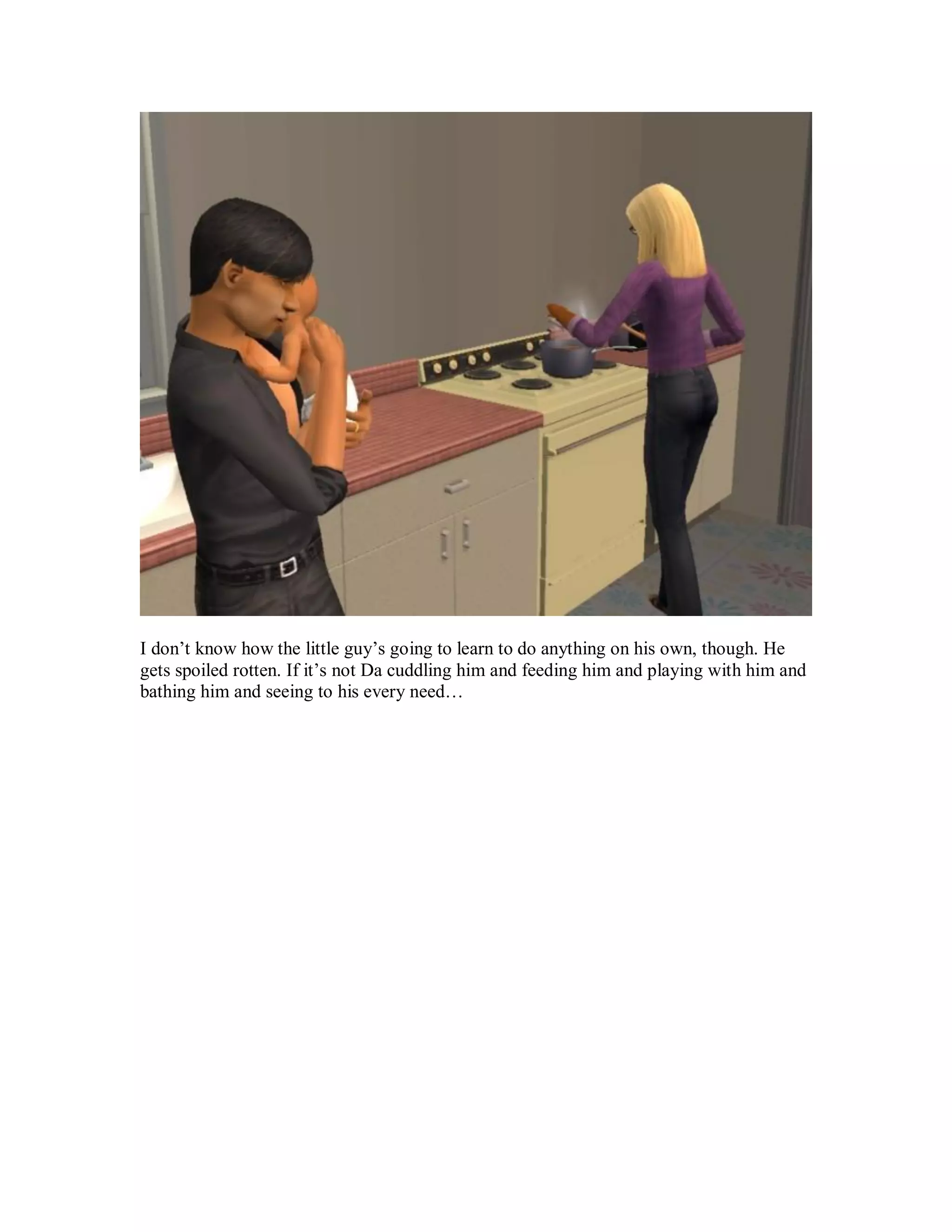 I don’t know how the little guy’s going to learn to do anything on his own, though. He
gets spoiled rotten. If it’s not Da cuddling him and feeding him and playing with him and
bathing him and seeing to his every need…
 