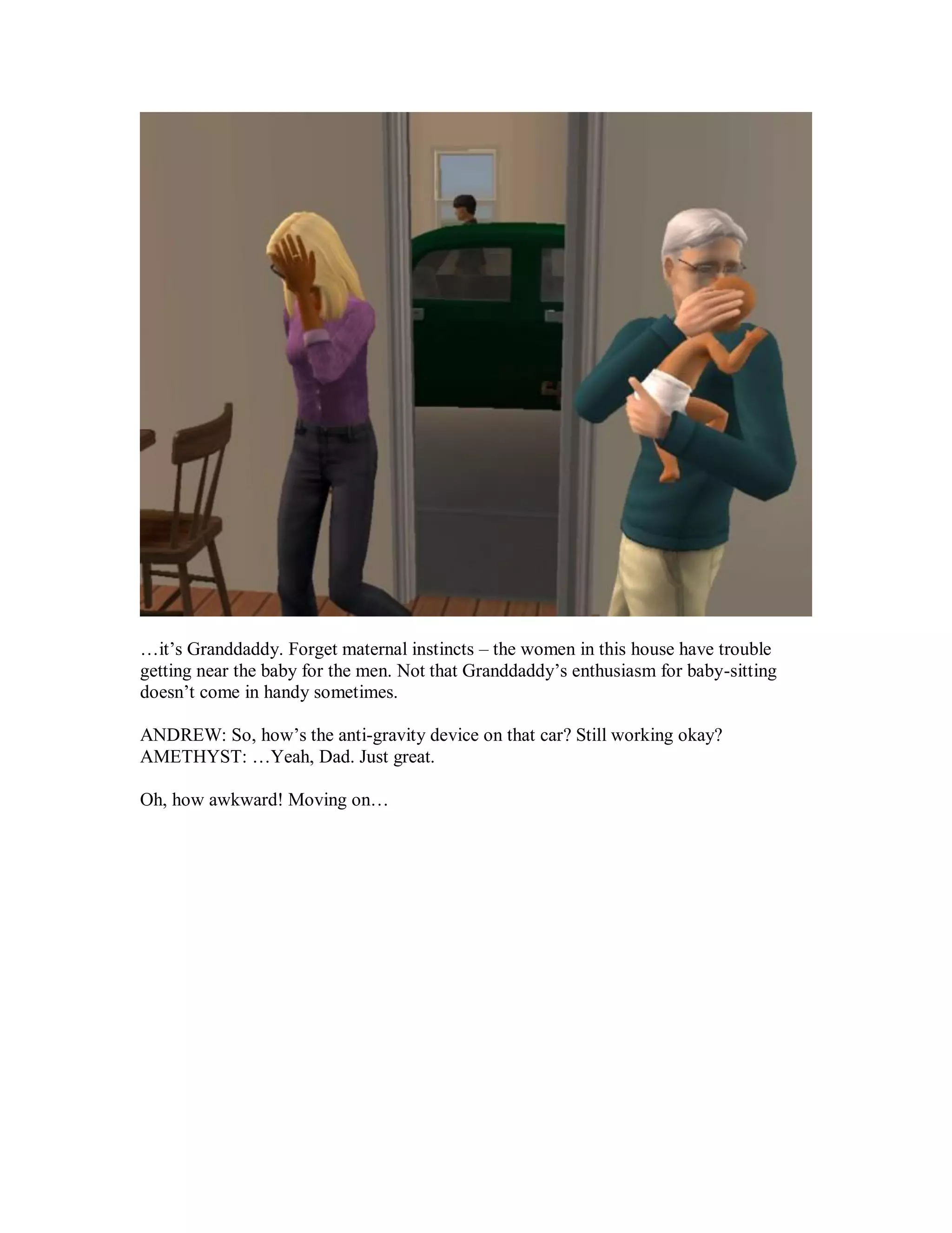 …it’s Granddaddy. Forget maternal instincts – the women in this house have trouble
getting near the baby for the men. Not that Granddaddy’s enthusiasm for baby-sitting
doesn’t come in handy sometimes.
ANDREW: So, how’s the anti-gravity device on that car? Still working okay?
AMETHYST: …Yeah, Dad. Just great.
Oh, how awkward! Moving on…
 