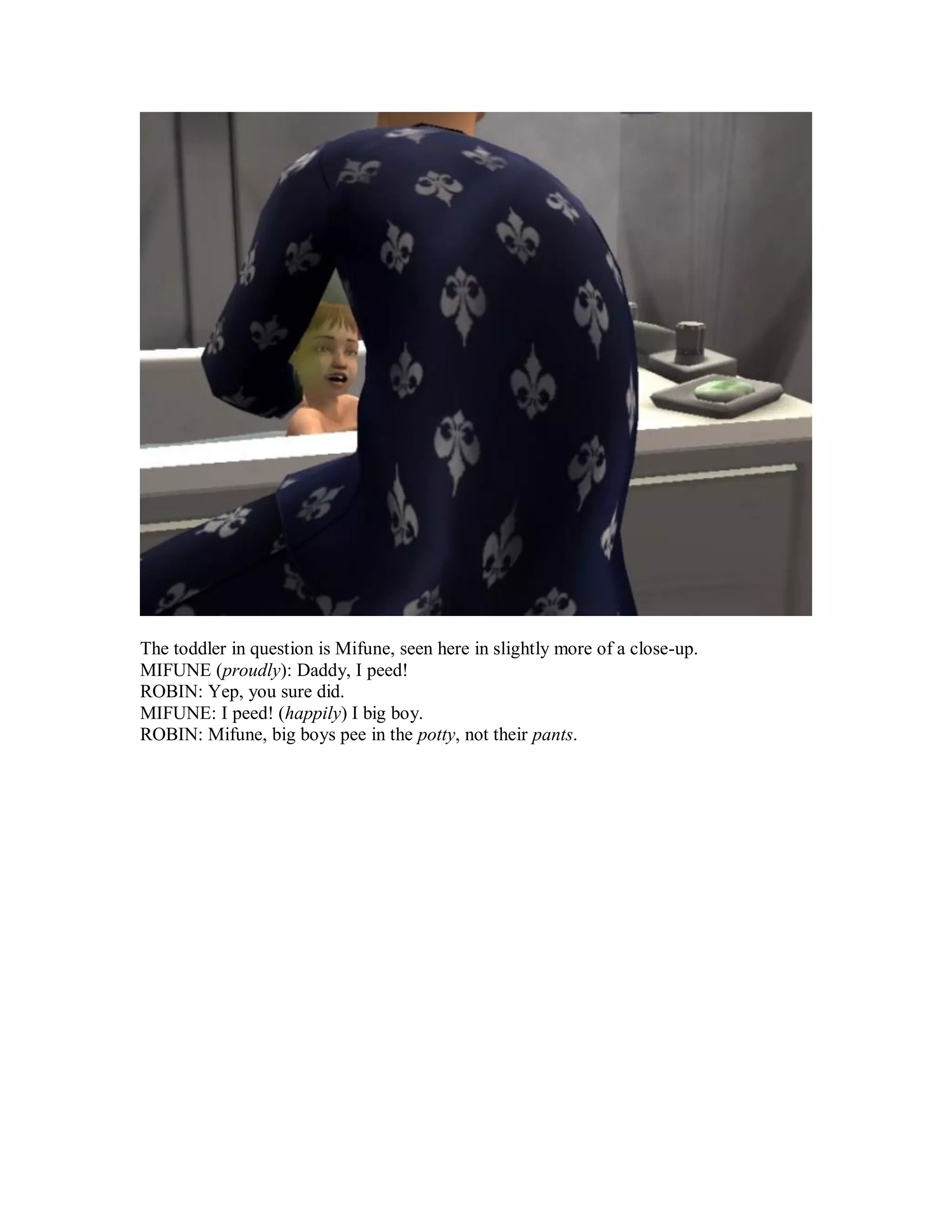 The toddler in question is Mifune, seen here in slightly more of a close-up.
MIFUNE (proudly): Daddy, I peed!
ROBIN: Yep, you sure did.
MIFUNE: I peed! (happily) I big boy.
ROBIN: Mifune, big boys pee in the potty, not their pants.
 