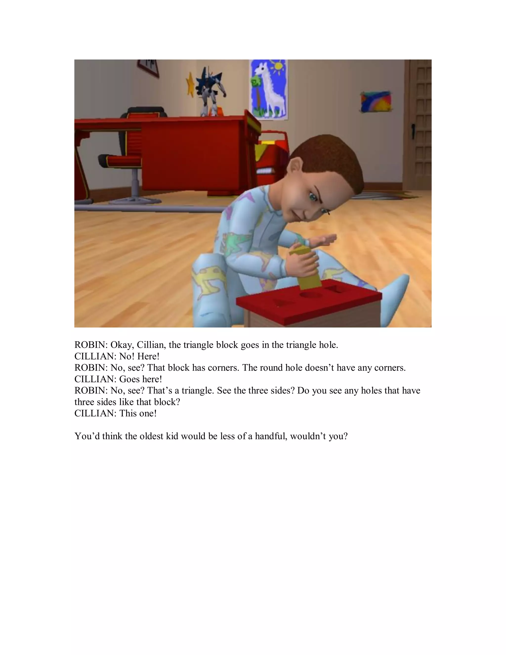 ROBIN: Okay, Cillian, the triangle block goes in the triangle hole.
CILLIAN: No! Here!
ROBIN: No, see? That block has corners. The round hole doesn’t have any corners.
CILLIAN: Goes here!
ROBIN: No, see? That’s a triangle. See the three sides? Do you see any holes that have
three sides like that block?
CILLIAN: This one!
You’d think the oldest kid would be less of a handful, wouldn’t you?
 