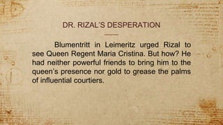 DR. RIZAL’S DESPERATION
Blumentritt in Leimeritz urged Rizal to
see Queen Regent Maria Cristina. But how? He
had neither powerful friends to bring him to the
queen’s presence nor gold to grease the palms
of influential courtiers.
 