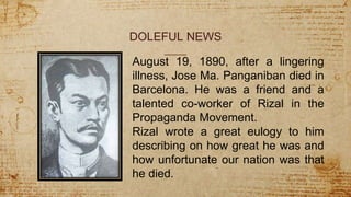 DOLEFUL NEWS
August 19, 1890, after a lingering
illness, Jose Ma. Panganiban died in
Barcelona. He was a friend and a
talented co-worker of Rizal in the
Propaganda Movement.
Rizal wrote a great eulogy to him
describing on how great he was and
how unfortunate our nation was that
he died.
 
