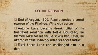 SOCIAL REUNION
 End of August, 1890, Rizal attended a social
reunion of the Filipinos. Wine was served.
 Antonio Luna became drunk, bitter of his
frustrated romance with Nellie Boustead, he
blamed Rizal for his failure to win her. Later, he
uttered certain unsavory remarks about Nellie.
 Rizal heard Luna and challenged him to a
duel.
 