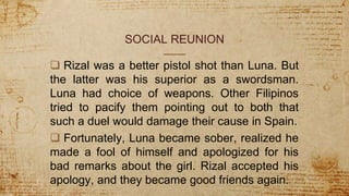 SOCIAL REUNION
 Rizal was a better pistol shot than Luna. But
the latter was his superior as a swordsman.
Luna had choice of weapons. Other Filipinos
tried to pacify them pointing out to both that
such a duel would damage their cause in Spain.
 Fortunately, Luna became sober, realized he
made a fool of himself and apologized for his
bad remarks about the girl. Rizal accepted his
apology, and they became good friends again.
 