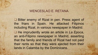 WENCESLAO E. RETANA
 Bitter enemy of Rizal in pen. Press agent of
the friars in Spain. He attacked Filipinos
including Rizal, in various newspaper in Madrid.
 He imprudently wrote an article in La Epoca,
an anti-Filipino newspaper in Madrid, asserting
that the family and friends of Rizal had not paid
their rents so that they were ejected from their
lands in Calamba by the Dominicans.
 