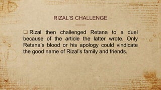 RIZAL’S CHALLENGE
 Rizal then challenged Retana to a duel
because of the article the latter wrote. Only
Retana’s blood or his apology could vindicate
the good name of Rizal’s family and friends.
 