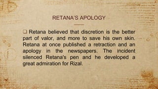 RETANA’S APOLOGY
 Retana believed that discretion is the better
part of valor, and more to save his own skin.
Retana at once published a retraction and an
apology in the newspapers. The incident
silenced Retana's pen and he developed a
great admiration for Rizal.
 