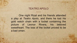 TEATRO APOLO
One night Rizal and his friends attended
a play at Teatro Apolo, and there he lost his
gold watch chain with a locket containing the
picture of Leonor Rivera, his beloved
sweetheart. The loss of the locket proved to be
a bad omen.
 