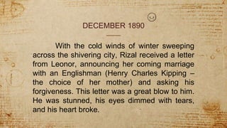 DECEMBER 1890
With the cold winds of winter sweeping
across the shivering city, Rizal received a letter
from Leonor, announcing her coming marriage
with an Englishman (Henry Charles Kipping –
the choice of her mother) and asking his
forgiveness. This letter was a great blow to him.
He was stunned, his eyes dimmed with tears,
and his heart broke.
 