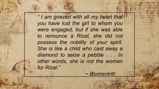“ I am grieved with all my heart that
you have lost the girl to whom you
were engaged, but if she was able
to renounce a Rizal, she did not
possess the nobility of your spirit.
She is like a child who cast away a
diamond to seize a pebble . . . In
other words, she is not the woman
for Rizal.”
~ Blumentritt
 