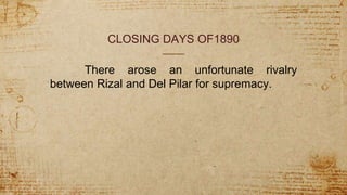 CLOSING DAYS OF1890
There arose an unfortunate rivalry
between Rizal and Del Pilar for supremacy.
 