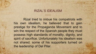 RIZAL’S IDEALISM
Rizal tried to imbue his compatriots with
his own idealism, he believed that to gain
prestige for the Propaganda Movement and to
win the respect of the Spanish people they must
possess high standards of morality, dignity, and
spirit of sacrifice. Unfortunately his idealism was
not shared. some of his supporters turned on
the leadership of Del Pilar.
 