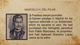MARCELO H. DEL PILAR
 Fearless lawyer-journalist
 Gained prestige in Madrid for his
vigorous editorials in La Solidaridad,
which he became to own. He had
purchased this fortnightly periodical
from Pablo Rianzares, its proprietor,
and had replaced Graciano Lopez
Jaena as its editor
 