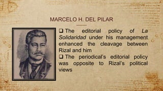 MARCELO H. DEL PILAR
 The editorial policy of La
Solidaridad under his management
enhanced the cleavage between
Rizal and him
 The periodical’s editorial policy
was opposite to Rizal’s political
views
 