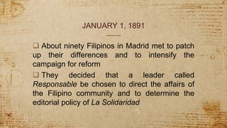 JANUARY 1, 1891
 About ninety Filipinos in Madrid met to patch
up their differences and to intensify the
campaign for reform
 They decided that a leader called
Responsable be chosen to direct the affairs of
the Filipino community and to determine the
editorial policy of La Solidaridad
 