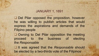 JANUARY 1, 1891
 Del Pilar opposed the proposition, however
he was willing to publish articles that would
express the aspirations and demands of the
Filipino people
 Owning to Del Pilar opposition the meeting
proceed to the business of electing
the Responsable
 It was agreed that the Responsable should
be elected by a two-thirds vote of the Filipinos
 