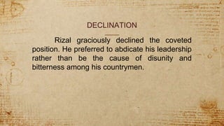 DECLINATION
Rizal graciously declined the coveted
position. He preferred to abdicate his leadership
rather than be the cause of disunity and
bitterness among his countrymen.
 