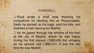 FAREWELL
 Rizal wrote a brief note thanking his
compatriots for electing him as Responsable.
Sadly he packed up his bags, paid his bills, and
boarded a train leaving for Biarritz.
 As he gazed through the window of his train
at the city of Madrid, where he was happy
during his first sojourn (1882-85) but unhappy
on his second visit (1890-91). It was the last
time he saw Madrid.
 