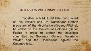 INTERVIEW WITH MINISTER FABIE
Together with M.H. del Pilar (who acted
as his lawyer) and Dr. Dominador Gomez
(secretary of the Asociacion Hispano-Filipina),
he called on the Minister of Colonies (Señor
Fabie) in order to protest the injustices
committed by Governor General Valeriano
Weyler and the Dominicans against the
Calamba folks.
 