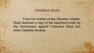 TERRIBLE NEWS
From his brother-in-law Silvestre Ubaldo,
Rizal received a copy of the ejectment order by
the Dominicans against Francisco Rizal and
other Calamba tenants.
 
