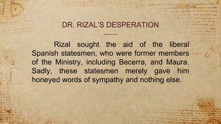 DR. RIZAL’S DESPERATION
Rizal sought the aid of the liberal
Spanish statesmen, who were former members
of the Ministry, including Becerra, and Maura.
Sadly, these statesmen merely gave him
honeyed words of sympathy and nothing else.
 