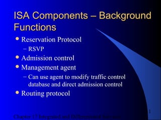 Chapter 17 Integrated and Differentiated Services
11
ISA Components – BackgroundISA Components – Background
FunctionsFunctions
Reservation Protocol
– RSVP
Admission control
Management agent
– Can use agent to modify traffic control
database and direct admission control
Routing protocol
 