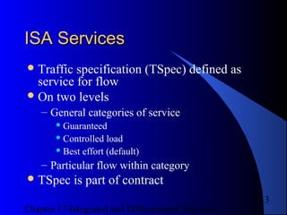 Chapter 17 Integrated and Differentiated Services
13
ISA ServicesISA Services
Traffic specification (TSpec) defined as
service for flow
On two levels
– General categories of service
 Guaranteed
 Controlled load
 Best effort (default)
– Particular flow within category
TSpec is part of contract
 