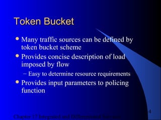 Chapter 17 Integrated and Differentiated Services
14
Token BucketToken Bucket
Many traffic sources can be defined by
token bucket scheme
Provides concise description of load
imposed by flow
– Easy to determine resource requirements
Provides input parameters to policing
function
 