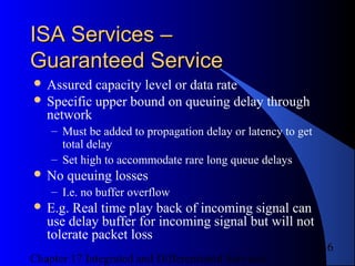 Chapter 17 Integrated and Differentiated Services
16
ISA Services –ISA Services –
Guaranteed ServiceGuaranteed Service
 Assured capacity level or data rate
 Specific upper bound on queuing delay through
network
– Must be added to propagation delay or latency to get
total delay
– Set high to accommodate rare long queue delays
 No queuing losses
– I.e. no buffer overflow
 E.g. Real time play back of incoming signal can
use delay buffer for incoming signal but will not
tolerate packet loss
 