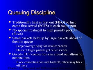 Chapter 17 Integrated and Differentiated Services
18
Queuing DisciplineQueuing Discipline
 Traditionally first in first out (FIFO) or first
come first served (FCFS) at each router port
 No special treatment to high priority packets
(flows)
 Small packets held up by large packets ahead of
them in queue
– Larger average delay for smaller packets
– Flows of larger packets get better service
 Greedy TCP connection can crowd out altruistic
connections
– If one connection does not back off, others may back
off more
 