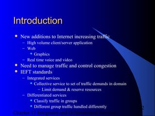 Chapter 17 Integrated and Differentiated Services
2
IntroductionIntroduction
 New additions to Internet increasing traffic
– High volume client/server application
– Web
 Graphics
– Real time voice and video
 Need to manage traffic and control congestion
 IEFT standards
– Integrated services
 Collective service to set of traffic demands in domain
– Limit demand & reserve resources
– Differentiated services
 Classify traffic in groups
 Different group traffic handled differently
 