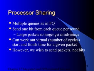 Chapter 17 Integrated and Differentiated Services
21
Processor SharingProcessor Sharing
Multiple queues as in FQ
Send one bit from each queue per round
– Longer packets no longer get an advantage
Can work out virtual (number of cycles)
start and finish time for a given packet
However, we wish to send packets, not bits
 
