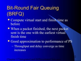 Chapter 17 Integrated and Differentiated Services
22
Bit-Round Fair QueuingBit-Round Fair Queuing
(BRFQ)(BRFQ)
Compute virtual start and finish time as
before
When a packet finished, the next packet
sent is the one with the earliest virtual
finish time
Good approximation to performance of PS
– Throughput and delay converge as time
increases
 