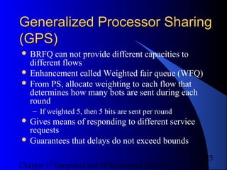 Chapter 17 Integrated and Differentiated Services
25
Generalized Processor SharingGeneralized Processor Sharing
(GPS)(GPS)
 BRFQ can not provide different capacities to
different flows
 Enhancement called Weighted fair queue (WFQ)
 From PS, allocate weighting to each flow that
determines how many bots are sent during each
round
– If weighted 5, then 5 bits are sent per round
 Gives means of responding to different service
requests
 Guarantees that delays do not exceed bounds
 