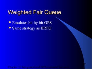 Chapter 17 Integrated and Differentiated Services
26
Weighted Fair QueueWeighted Fair Queue
Emulates bit by bit GPS
Same strategy as BRFQ
 
