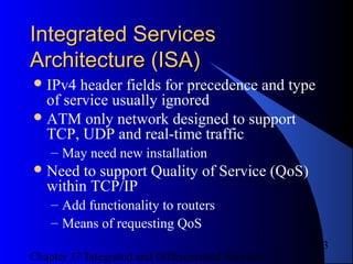 Chapter 17 Integrated and Differentiated Services
3
Integrated ServicesIntegrated Services
Architecture (ISA)Architecture (ISA)
IPv4 header fields for precedence and type
of service usually ignored
ATM only network designed to support
TCP, UDP and real-time traffic
– May need new installation
Need to support Quality of Service (QoS)
within TCP/IP
– Add functionality to routers
– Means of requesting QoS
 