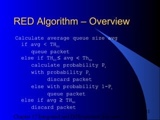 Chapter 17 Integrated and Differentiated Services
31
RED Algorithm – OverviewRED Algorithm – Overview
Calculate average queue size avg
if avg < THmin
queue packet
else if THmin ≤ avg < Thmax
calculate probability Pa
with probability Pa
discard packet
else with probability 1-Pa
queue packet
else if avg ≥ THmax
discard packet
 