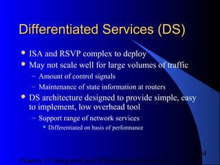 Chapter 17 Integrated and Differentiated Services
34
Differentiated Services (DS)Differentiated Services (DS)
 ISA and RSVP complex to deploy
 May not scale well for large volumes of traffic
– Amount of control signals
– Maintenance of state information at routers
 DS architecture designed to provide simple, easy
to implement, low overhead tool
– Support range of network services
 Differentiated on basis of performance
 