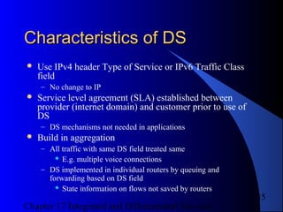 Chapter 17 Integrated and Differentiated Services
35
Characteristics of DSCharacteristics of DS
 Use IPv4 header Type of Service or IPv6 Traffic Class
field
– No change to IP
 Service level agreement (SLA) established between
provider (internet domain) and customer prior to use of
DS
– DS mechanisms not needed in applications
 Build in aggregation
– All traffic with same DS field treated same
 E.g. multiple voice connections
– DS implemented in individual routers by queuing and
forwarding based on DS field
 State information on flows not saved by routers
 
